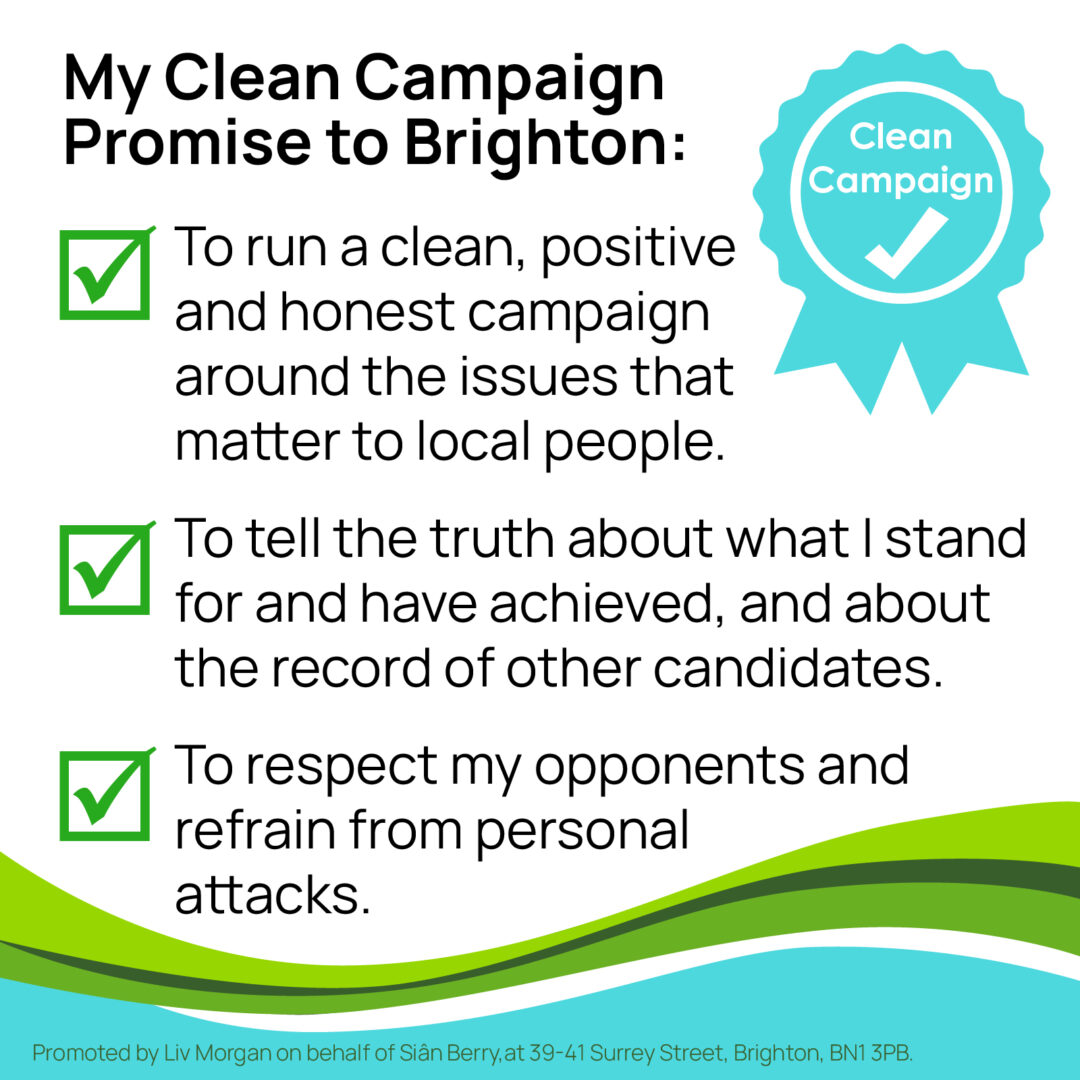 My Clean Campaign Promise to Brighton: To run a clean, positive and honest campaign around the issues that matter to local people. To tell the truth about what I stand for and have achieved, and about the record of other candidates. To respect my opponents and refrain from personal attacks.